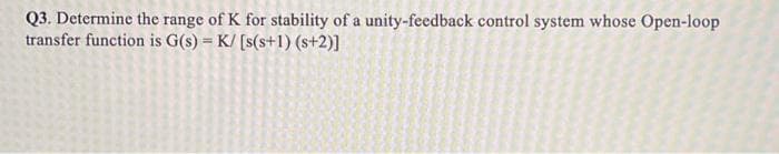 Q3. Determine the range of K for stability of a unity-feedback control system whose Open-loop
transfer function is G(s) = K/ [s(s+1) (s+2)]