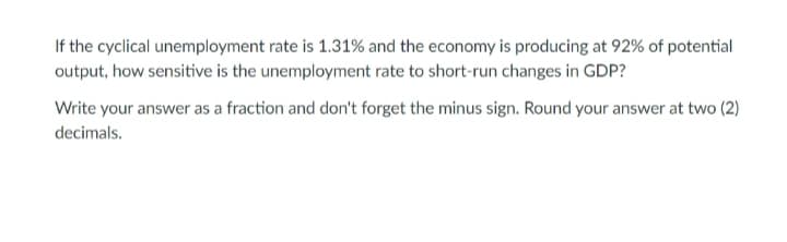 If the cyclical unemployment rate is 1.31% and the economy is producing at 92% of potential
output, how sensitive is the unemployment rate to short-run changes in GDP?
Write your answer as a fraction and don't forget the minus sign. Round your answer at two (2)
decimals.
