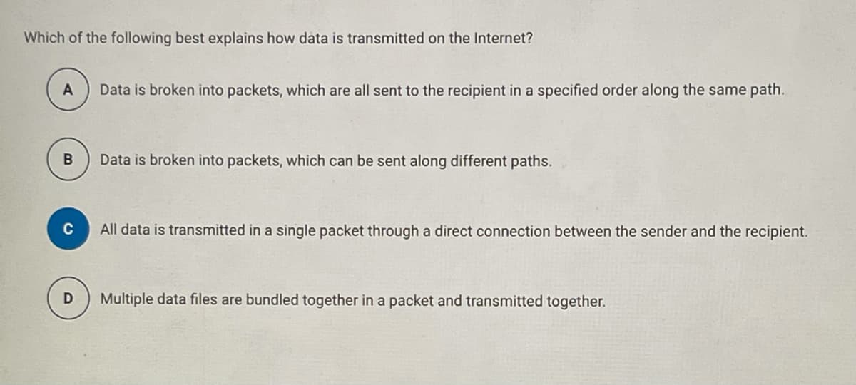 Which of the following best explains how data is transmitted on the Internet?
A
Data is broken into packets, which are all sent to the recipient in a specified order along the same path.
Data is broken into packets, which can be sent along different paths.
All data is transmitted in a single packet through a direct connection between the sender and the recipient.
Multiple data files are bundled together in a packet and transmitted together.
