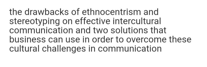 the drawbacks of ethnocentrism and
stereotyping on effective intercultural
communication and two solutions that
business can use in order to overcome these
cultural challenges in communication
