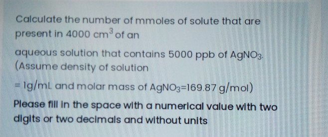 Calculate the number of mmoles of solute that are
present in 4000 cm of an
aqueous solution that contains 5000 ppb of AgNO3.
(Assume density of solution
= Ig/mL and molar mass of AGNO3=169.87 g/mol)
Please fill In the space with a numerical value with two
digits or two decimals and without units
