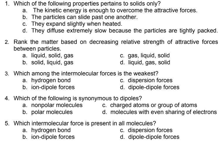 1. Which of the following properties pertains to solids only?
a. The kinetic energy is enough to overcome the attractive forces.
b. The particles can slide past one another.
c. They expand slightly when heated.
d. They diffuse extremely slow because the particles are tightly packed.
2. Rank the matter based on decreasing relative strength of attractive forces
between particles.
a. liquid, solid, gas
b. solid, liquid, gas
c. gas, liquid, solid
d. liquid, gas, solid
3. Which among the intermolecular forces is the weakest?
a. hydrogen bond
b. ion-dipole forces
c. dispersion forces
d. dipole-dipole forces
4. Which of the following is synonymous to dipoles?
a. nonpolar molecules
b. polar molecules
c. charged atoms or group of atoms
d. molecules with even sharing of electrons
5. Which intermolecular force is present in all molecules?
c. dispersion forces
d. dipole-dipole forces
a. hydrogen bond
b. ion-dipole forces
