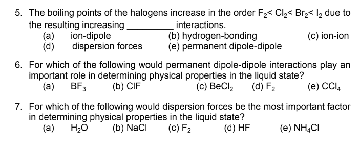 5. The boiling points of the halogens increase in the order F,< Cl,< Br,< l2 due to
interactions.
the resulting increasing
(a)
(d)
(c) ion-ion
ion-dipole
dispersion forces
(b) hydrogen-bonding
(e) permanent dipole-dipole
6. For which of the following would permanent dipole-dipole interactions play an
important role in determining physical properties in the liquid state?
(a)
BF3
(b) CIF
(с) ВеCl
(d) F2
(e) CCI4
7. For which of the following would dispersion forces be the most important factor
in determining physical properties in the liquid state?
(a) H20
(b) NaCI
(c) F2
(d) HF
(e) NH,CI

