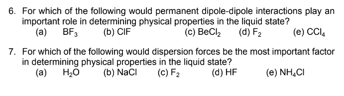 6. For which of the following would permanent dipole-dipole interactions play an
important role in determining physical properties in the liquid state?
(a)
BF3
(b) CIF
(c) BeCl2
(d) F2
(е) СCl,
7. For which of the following would dispersion forces be the most important factor
in determining physical properties in the liquid state?
(а)
H20
(b) NaCI
(c) F2
(d) HF
(e) NH,CI
