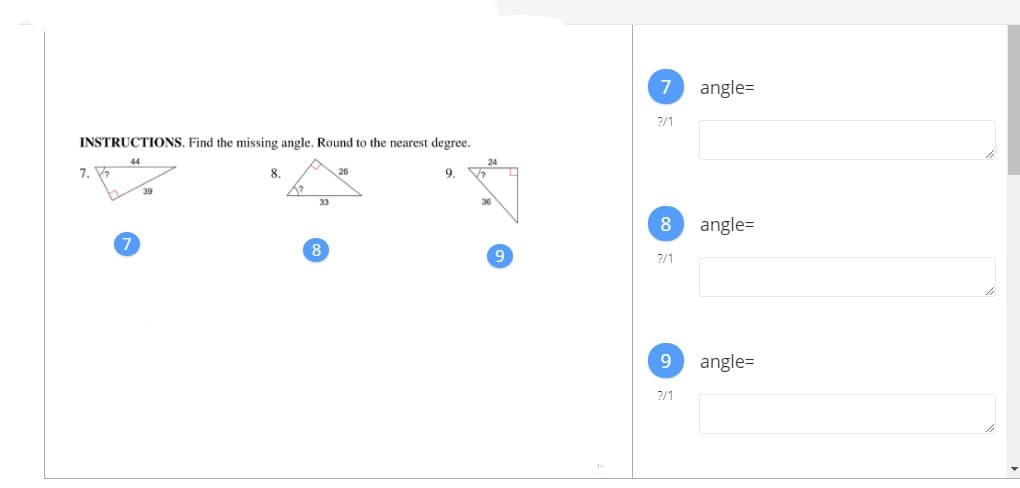 7
angle=
2/1
INSTRUCTIONS. Find the missing angle. Round to the nearest degree.
44
24
7. V7
8.
9.
33
8.
angle=
2/1
9.
angle=
?/1
