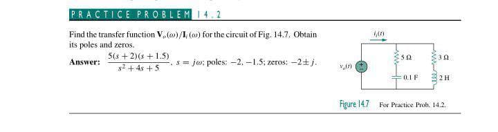 PRACTICE PROBLEMI4.2
Find the transfer function V,(o)/I (w) for the circuit of Fig. 14.7. Obtain
its poles and zeros.
5(s + 2)(s + 1.5)
Answer:
?+ 4s +5
s = jw: poles: -2, -1.5: zeros: -2+j.
0.1F
2H
Figure 14.7
For Practice Prob. 14.2.
