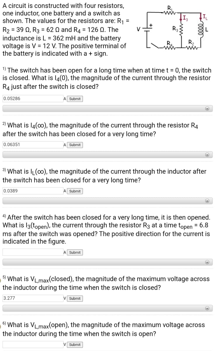A circuit is constructed with four resistors,
one inductor, one battery and a switch as
shown. The values for the resistors are: R1
R,
ww
%3D
R2 = 39 Q, R3 = 62 Q and R4 = 126 Q. The
inductance isL = 362 mH and the battery
voltage is V = 12 V. The positive terminal of
the battery is indicated with a + sign.
1) The switch has been open for a long time when at time t = 0, the switch
is closed. What is l4(0), the magnitude of the current through the resistor
R4 just after the switch is closed?
0.05286
Submit
+)
2)
What is l4(00), the magnitude of the current through the resistor R4
after the switch has been closed for a very long time?
0.06351
A Submit
3) What is IL(00), the magnitude of the current through the inductor after
the switch has been closed for a very long time?
0.0389
Submit
+
4) After the switch has been closed for a very long time, it is then opened.
What is I3(topen), the current through the resistor R3 at a time topen = 6.8
ms after the switch was opened? The positive direction for the current is
indicated in the figure.
A Submit
5) What is VL.max(closed), the magnitude of the maximum voltage across
the inductor during the time when the switch is closed?
3.277
V Submit
6) What is VL,max(open), the magnitude of the maximum voltage across
the inductor during the time when the switch is open?
V Submit
