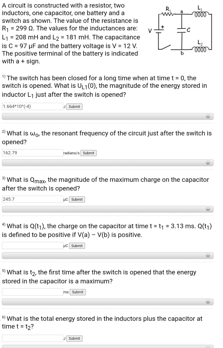 A circuit is constructed with a resistor, two
inductors, one capacitor, one battery and a
switch as shown. The value of the resistance is
R1 = 299 Q. The values for the inductances are:
V
L1 = 208 mH and L2 = 181 mH. The capacitance
is C = 97 µF and the battery voltage is V = 12 V.
The positive terminal of the battery is indicated
with a + sign.
L2
b
1) The switch has been closed for a long time when at time t = 0, the
switch is opened. What is UL1(0), the magnitude of the energy stored in
inductor L1 just after the switch is opened?
1.664*10^(-4)
Submit
+
2) What is wo, the resonant frequency of the circuit just after the switch is
opened?
162.79
radians/s Submit
3) What is Qmax, the magnitude of the maximum charge on the capacitor
after the switch is opened?
245.7
µc Submit
4)
What is Q(t1), the charge on the capacitor at time t = t1 = 3.13 ms. Q(tj)
is defined to be positive if V(a) – V(b) is positive.
µC Submit
5) What is t2, the first time after the switch is opened that the energy
stored in the capacitor is a maximum?
ms Submit
6) What is the total energy stored in the inductors plus the capacitor at
time t = t2?
J Submit
