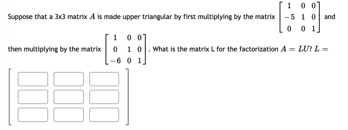 1 0 0
Suppose that a 3x3 matrix A is made upper triangular by first multiplying by the matrix
-5 1 0
and
0 0 1
1
then multiplying by the matrix
1 0
What is the matrix L for the factorization A = LU? L =
6 0 1
