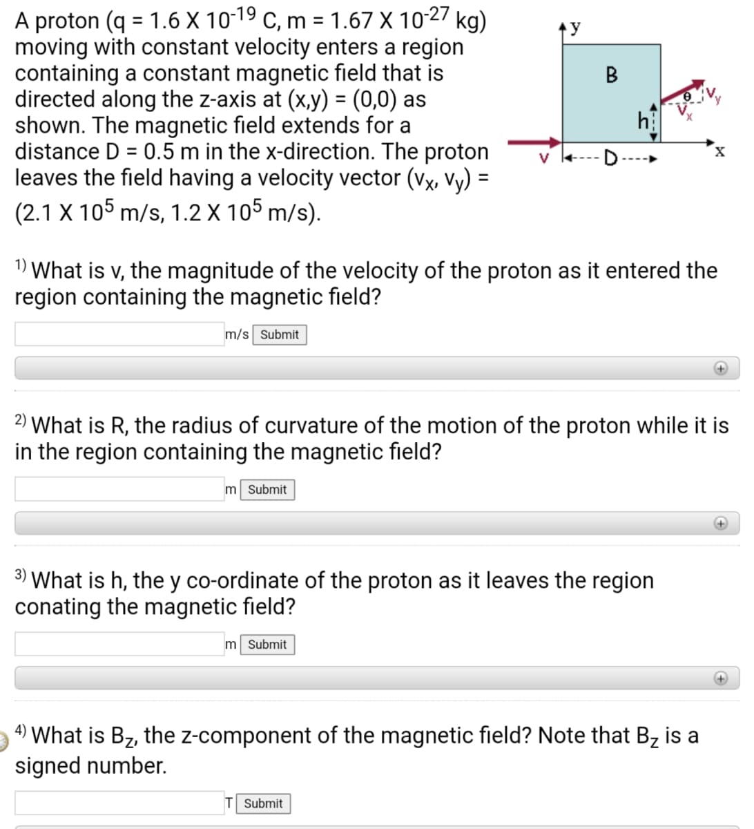 A proton (q = 1.6 X 10-19 c, m = 1.67 X 10-27 kg)
moving with constant velocity enters a region
containing a constant magnetic field that is
directed along the z-axis at (x,y) = (0,0) as
shown. The magnetic field extends for a
distance D = 0.5 m in the x-direction. The proton
leaves the field having a velocity vector (vx, Vy) =
(2.1 X 105 m/s, 1.2 X 105 m/s).
v +---
1) What is v, the magnitude of the velocity of the proton as it entered the
region containing the magnetic field?
m/s Submit
2) What is R, the radius of curvature of the motion of the proton while it is
in the region containing the magnetic field?
m Submit
3)
What is h, the y co-ordinate of the proton as it leaves the region
conating the magnetic field?
m Submit
+)
4) What is Bz, the z-component of the magnetic field? Note that Bz is a
signed number.
T Submit
