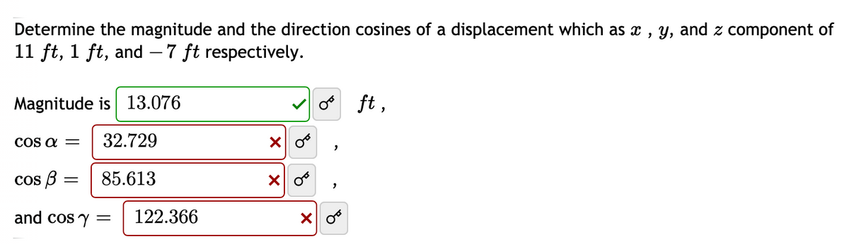 Determine the magnitude and the direction cosines of a displacement which as x , y, and z component of
11 ft, 1 ft, and – 7 ft respectively.
Magnitude is 13.076
o ft ,
COS a =
32.729
cos B :
85.613
and cos y =
122.366
