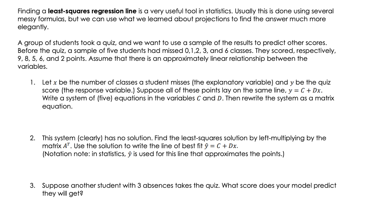 Finding a least-squares regression line is a very useful tool in statistics. Usually this is done using several
messy formulas, but we can use what we learned about projections to find the answer much more
elegantly.
A group of students took a quiz, and we want to use a sample of the results to predict other scores.
Before the quiz, a sample of five students had missed 0,1,2, 3, and 6 classes. They scored, respectively,
9, 8, 5, 6, and 2 points. Assume that there is an approximately linear relationship between the
variables.
1. Let x be the number of classes a student misses (the explanatory variable) and y be the quiz
Score (the response variable.) Suppose all of these points lay on the same line, y = C + Dx.
Write a system of (five) equations in the variables C and D. Then rewrite the system as a matrix
equation.
2. This system (clearly) has no solution. Find the least-squares solution by left-multiplying by the
matrix A". Use the solution to write the line of best fit ŷ = C + Dx.
(Notation note: in statistics, ŷ is used for this line that approximates the points.)
3. Suppose another student with 3 absences takes the quiz. What score does your model predict
they will get?

