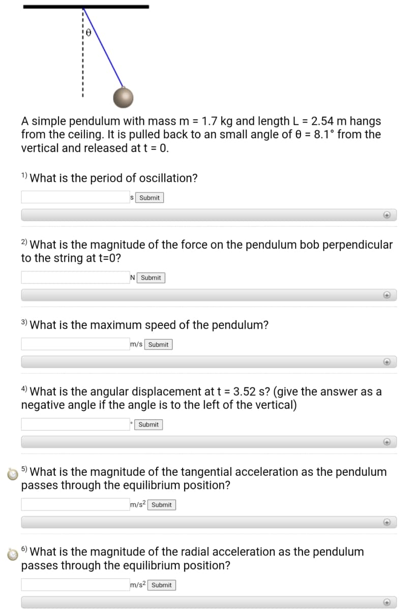 A simple pendulum with mass m = 1.7 kg and length L = 2.54 m hangs
from the ceiling. It is pulled back to an small angle of 0 = 8.1° from the
vertical and released at t = 0.
1) What is the period of oscillation?
s Submit
+
2) What is the magnitude of the force on the pendulum bob perpendicular
to the string at t=0?
N Submit
+
3) What is the maximum speed of the pendulum?
m/s Submit
4) What is the angular displacement at t = 3.52 s? (give the answer as a
negative angle if the angle is to the left of the vertical)
Submit
+)
5) What is the magnitude of the tangential acceleration as the pendulum
passes through the equilibrium position?
m/s2 Submit
6) What is the magnitude of the radial acceleration as the pendulum
passes through the equilibrium position?
m/s2 Submit
+)
