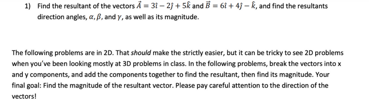 1) Find the resultant of the vectors Ã = 3î – 2ĵ + 5k and B = 6î + 4ĵ – k, and find the resultants
%3D
direction angles, a, ß, and y, as well as its magnitude.
The following problems are in 2D. That should make the strictly easier, but it can be tricky to see 2D problems
when you've been looking mostly at 3D problems in class. In the following problems, break the vectors into x
and y components, and add the components together to find the resultant, then find its magnitude. Your
final goal: Find the magnitude of the resultant vector. Please pay careful attention to the direction of the
vectors!
