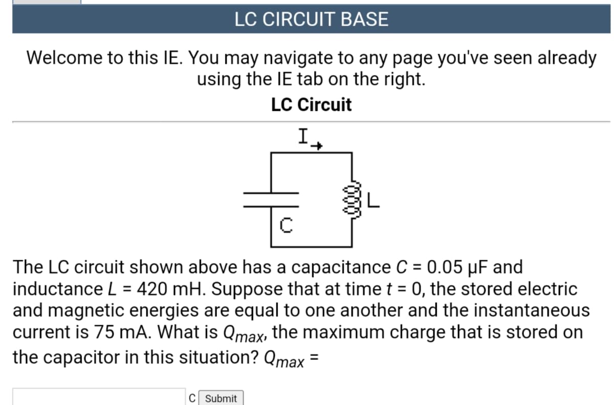 LC CIRCUIT BASE
Welcome to this IE. You may navigate to any page you've seen already
using the IE tab on the right.
LC Circuit
The LC circuit shown above has a capacitance C = 0.05 µF and
inductance L = 420 mH. Suppose that at time t = 0, the stored electric
and magnetic energies are equal to one another and the instantaneous
current is 75 mA. What is Qmax, the maximum charge that is stored on
the capacitor in this situation? Qmax =
%3D
%3D
C Submit
