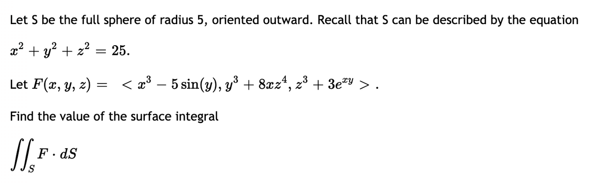 Let S be the full sphere of radius 5, oriented outward. Recall that S can be described by the equation
x? + y? + z?
25.
||
Let F(x, y, z)
< 2³ – 5 sin(y), y³ + 8xz*,
23
+ 3e*y
> .
Find the value of the surface integral
F. dS
