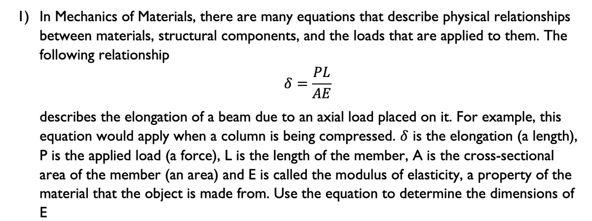 I) In Mechanics of Materials, there are many equations that describe physical relationships
between materials, structural components, and the loads that are applied to them. The
following relationship
PL
AE
describes the elongation of a beam due to an axial load placed on it. For example, this
equation would apply when a column is being compressed. ô is the elongation (a length),
P is the applied load (a force), L is the length of the member, A is the cross-sectional
area of the member (an area) and E is called the modulus of elasticity, a property of the
material that the object is made from. Use the equation to determine the dimensions of
E
