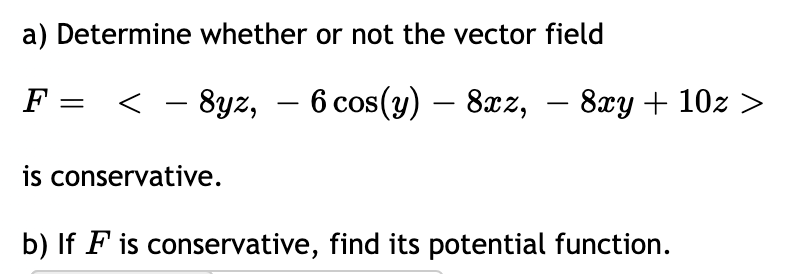 a) Determine whether or not the vector field
F =
< - 8yz, – 6 cos(y) – 8xz,
8гу + 10х >
is conservative.
b) If F is conservative, find its potential function.
