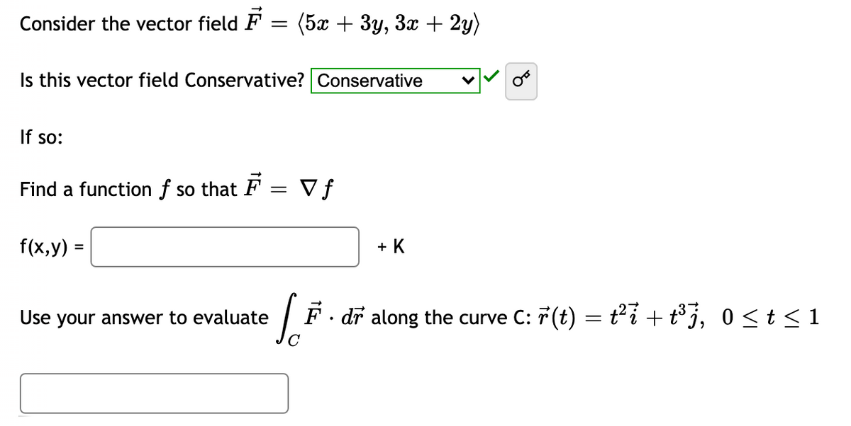 Consider the vector field F
(5ӕ + Зу, За + 2y)
Is this vector field Conservative? Conservative
If so:
Find a function f so that F
V f
||
f(x,y) =
+ K
Use your answer to evaluate
F. dr along the curve C: 7(t) = ti + t° j, 0<t < 1
