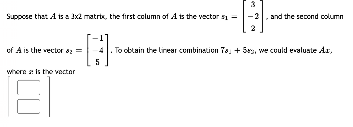 3
Suppose that A is a 3x2 matrix, the first column of A is the vector s1 =
-2
and the second column
2
of A is the vector s2 =
4
To obtain the linear combination 7s1 + 5s2, we could evaluate Ax,
5
where x is the vector
