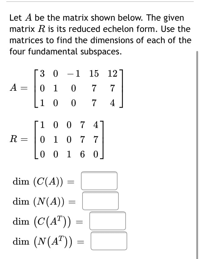 Let A be the matrix shown below. The given
matrix R is its reduced echelon form. Use the
matrices to find the dimensions of each of the
four fundamental subspaces.
3 0
-1 15 12
A =
0 1
7
1 0 0
7
4
1 0 0 7 4°
R
0 1 0 7 7
0 0 1 6 0.
dim (C(A))
dim (N(A))
dim (C(A")) =
dim (N(A")):

