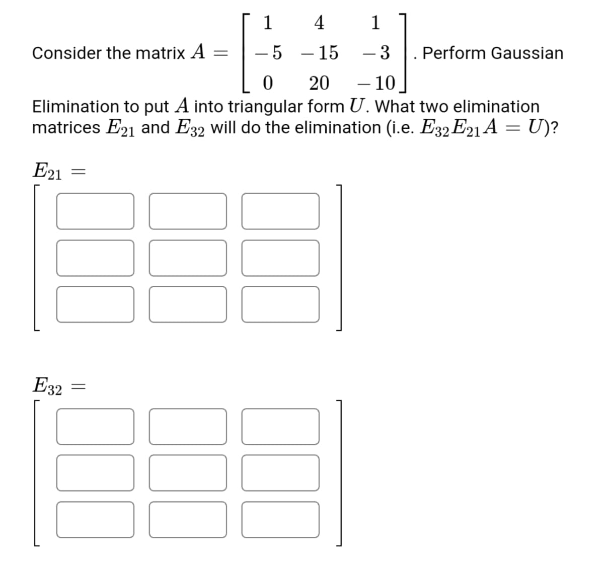 1
4
1
Consider the matrix A
5 – 15
-3
Perform Gaussian
20
– 10
Elimination to put A into triangular form U. What two elimination
matrices E21 and E32 will do the elimination (i.e. E32 E21 A = U)?
E21
E32
