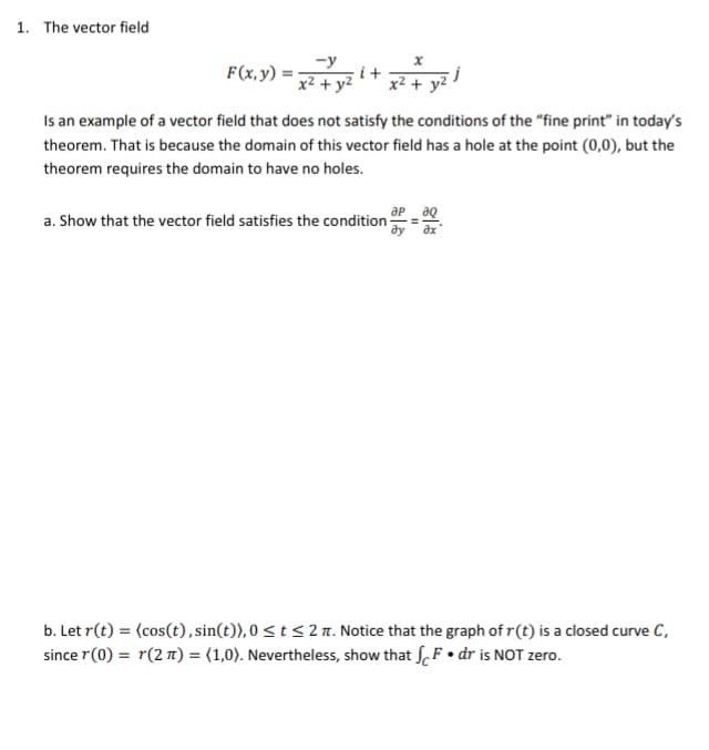 1. The vector field
F(x, y) :
i +
x² + y2
Is an example of a vector field that does not satisfy the conditions of the "fine print" in today's
theorem. That is because the domain of this vector field has a hole at the point (0,0), but the
theorem requires the domain to have no holes.
ap aq
a. Show that the vector field satisfies the condition
ду дх
b. Let r(t) = (cos(t), sin(t)), 0 < t < 2 n. Notice that the graph of r(t) is a closed curve C,
since r(0) = r(2 T) = (1,0). Nevertheless, show that f. F• dr is NOT zero.
