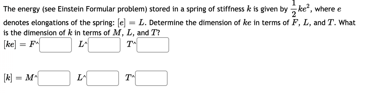 The energy (see Einstein Formular problem) stored in a spring of stiffness k is given by - ke, where e
denotes elongations of the spring: [e] = L. Determine the dimension of ke in terms of F, L, and T. What
is the dimension of k in terms of M, L, and T?
[ke] = F^
L^
[k] = M^
L^
