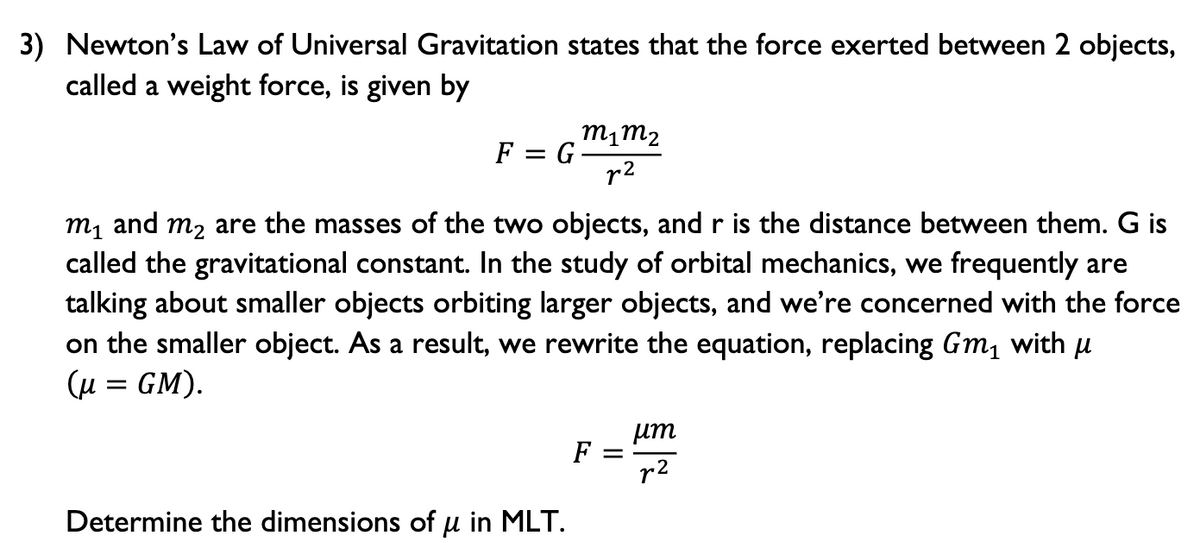 3) Newton's Law of Universal Gravitation states that the force exerted between 2 objects,
called a weight force, is given by
m1m2
F = G
r2
m1 and m2 are the masses of the two objects, and r is the distance between them. G is
called the gravitational constant. In the study of orbital mechanics, we frequently are
talking about smaller objects orbiting larger objects, and we're concerned with the force
on the smaller object. As a result, we rewrite the equation, replacing Gm, with u
(u = GM).
um
F
r2
Determine the dimensions of u in MLT.
