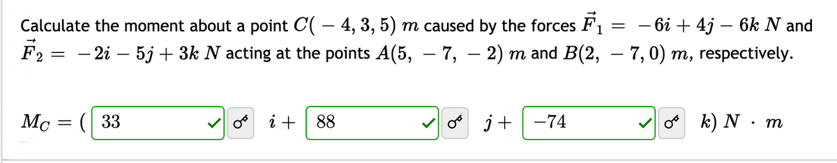 – 6i + 4j – 6k N and
F2 = - 2i – 5j + 3k N acting at the points A(5, – 7, – 2) m and B(2, – 7,0) m, respectively.
Calculate the moment about a point C( – 4, 3, 5) m caused by the forces F1
Mc = ( 33
i + 88
j+ -74
k) N · m
