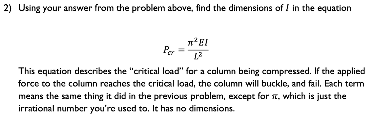 2) Using your answer from the problem above, find the dimensions of I in the equation
T²EI
Pcr
L2
This equation describes the "critical load" for a column being compressed. If the applied
force to the column reaches the critical load, the column will buckle, and fail. Each term
means the same thing it did in the previous problem, except for t, which is just the
irrational number you're used to. It has no dimensions.
