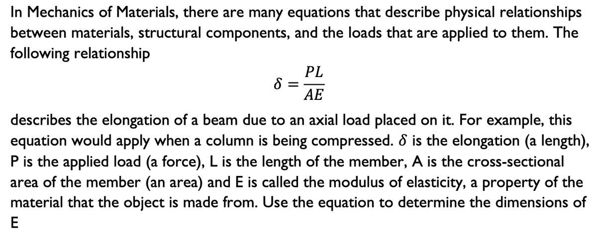 In Mechanics of Materials, there are many equations that describe physical relationships
between materials, structural components, and the loads that are applied to them. The
following relationship
PL
8 =
AE
describes the elongation of a beam due to an axial load placed on it. For example, this
equation would apply when a column is being compressed. 8 is the elongation (a length),
P is the applied load (a force), L is the length of the member, A is the cross-sectional
area of the member (an area) and E is called the modulus of elasticity, a property of the
material that the object is made from. Use the equation to determine the dimensions of
E
