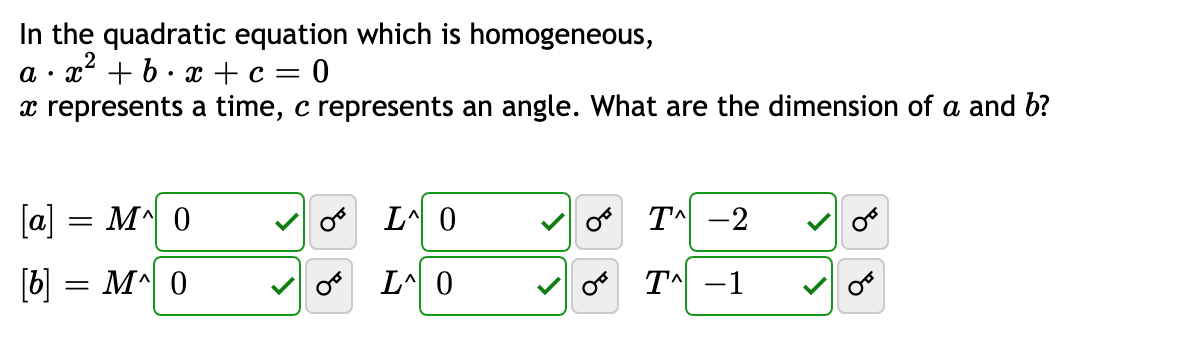 In the quadratic equation which is homogeneous,
a · x + b· x + c = 0
x represents a time, c represents an angle. What are the dimension of a and b?
[a] = M^ 0
L^ 0
o T^ -2
[b] = M^\ 0
V o L^ 0
o TA -1
