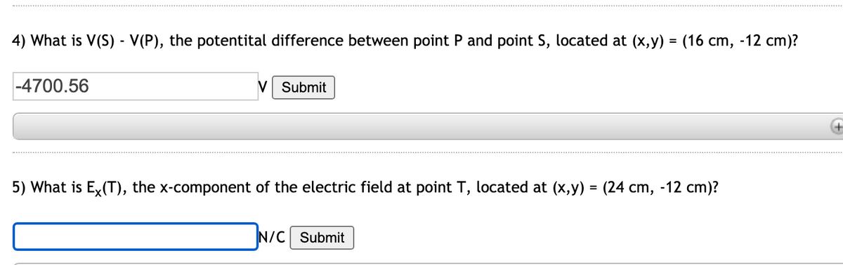 4) What is V(S) - V(P), the potentital difference between point P and point S, located at (x, y) = (16 cm, -12 cm)?
%3D
-4700.56
V Submit
5) What is Ex(T), the x-component of the electric field at point T, located at (x,y) = (24 cm, -12 cm)?
N/C Submit
