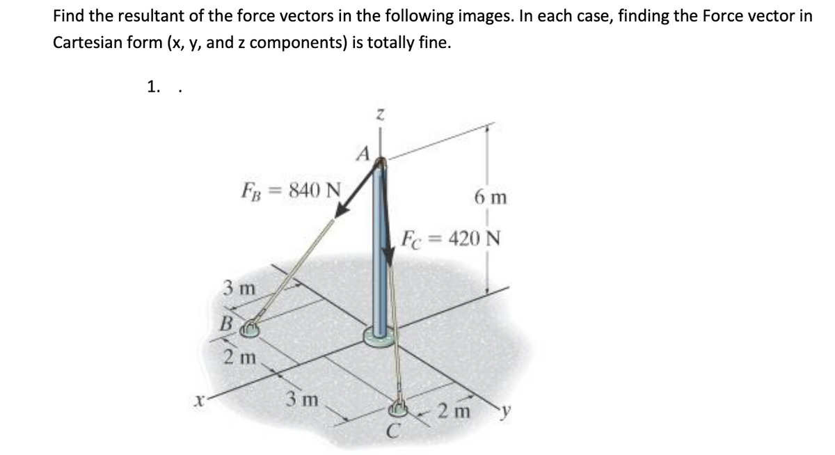 Find the resultant of the force vectors in the following images. In each case, finding the Force vector in
Cartesian form (x, y, and z components) is totally fine.
1.
A
FB = 840 N
6 m
Fc = 420 N
3 m
B
2 m
3 m
2 m
C
