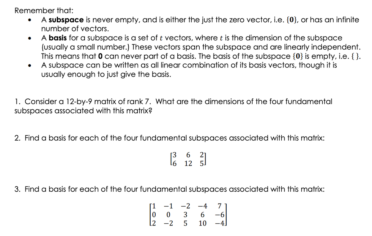 Remember that:
A subspace is never empty, and is either the just the zero vector, i.e. {0}, or has an infinite
number of vectors.
A basis for a subspace is a set of t vectors, where t is the dimension of the subspace
(Usually a small number.) These vectors span the subspace and are linearly independent.
This means that 0 can never part of a basis. The basis of the subspace {0} is empty, i.e. { }.
A subspace can be written as all linear combination of its basis vectors, though it is
Uually enough to just give the basis.
1. Consider a 12-by-9 matrix of rank 7. What are the dimensions of the four fundamental
subspaces associated with this matrix?
2. Find a basis for each of the four fundamental subspaces associated with this matrix:
[3
L6
6
12
5.
3. Find a basis for each of the four fundamental subspaces associated with this matrix:
[1
-1
-2
-4
7
3
6.
-6
-2
10
-4.
