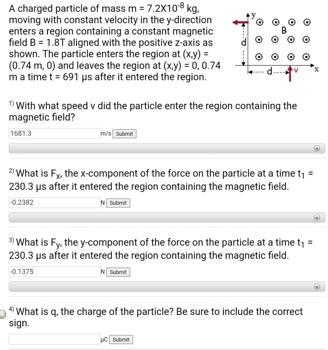 A charged particle of mass m = 7.2X10-8 kg,
moving with constant velocity in the y-direction
enters a region containing a constant magnetic
field B = 1.8T aligned with the positive z-axis as
shown. The particle enters the region at (x,y) =
(0.74 m, 0) and leaves the region at (x,y) = 0, 0.74
m a time t = 691 µs after it entered the region.
%3D
1) With what speed v did the particle enter the region containing the
magnetic field?
1681.3
m/s Submit
2) What is Fx, the x-component of the force on the particle at a time t1
230.3 µs after it entered the region containing the magnetic field.
%3D
-0.2382
N Submit
+
3) What is Fy, the y-component of the force on the particle at a time t1 =
230.3 µs after it entered the region containing the magnetic field.
-0.1375
N Submit
4) What is q, the charge of the particle? Be sure to include the correct
sign.
µC Submit
