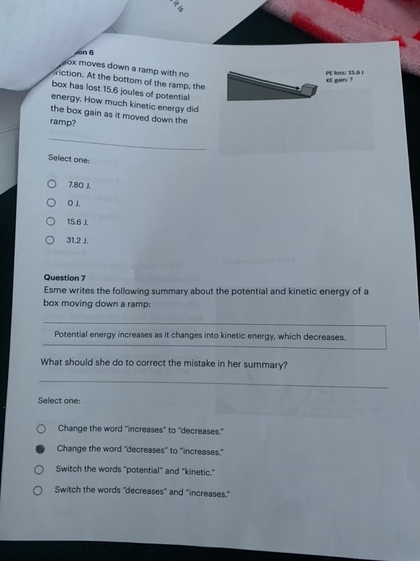 on 6
ox moves down a ramp with no
riction. At the bottom of the ramp, the
box has lost 15.6 joules of potential
energy. How much kinetic energy did
the box gain as it moved down the
ramp?
Select one:
Ο Ο
O
O
O
7.80 J.
O J.
15.6 J.
31.2 J.
it is
Question 7 including the latebris
Esme writes the following summary about the potential and kinetic energy of a
box moving down a ramp:
What should she do to correct the mistake in her summary?
Select one:
Potential energy increases as it changes into kinetic energy, which decreases.
O Change the word "increases" to "decreases."
Change the word "decreases" to "increases."
Switch the words "potential" and "kinetic."
Switch the words "decreases" and "increases."
PE loss: 15.61
KE gain: ?