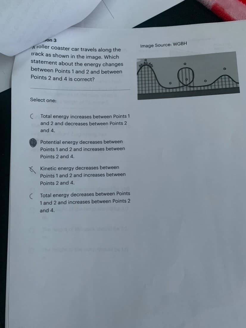 on 3
A roller coaster car travels along the
track as shown in the image. Which
statement about the energy changes
between Points 1 and 2 and between
Points 2 and 4 is correct?
Select one:
(Total energy increases between Points 1
and 2 and decreases between Points 2
and 4.
Potential energy decreases between
Points 1 and 2 and increases between
Points 2 and 4.
Kinetic energy decreases between
Points 1 and 2 and increases between
Points 2 and 4.
(Total energy decreases between Points
1 and 2 and increases between Points 2
and 4.
Image Source: WGBH
0