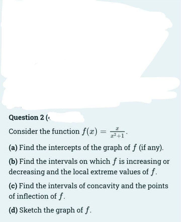Question 2 (.
Consider the function f(x)
a2+1°
(a) Find the intercepts of the graph of f (if any).
(b) Find the intervals on whichf is increasing or
decreasing and the local extreme values of f.
(c) Find the intervals of concavity and the points
of inflection of f.
(d) Sketch the graph of f.
