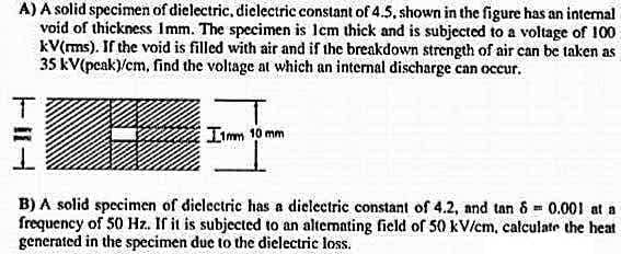 A) A solid specimen of dielectric, diclectric constant of 4.5, shown in the figure has an intenal
void of thickness Imm. The specimen is lcm thick and is subjected to a voltage of 100
kV(ms). If the void is filled with air and if the breakdown strength of air can be taken as
35 kV(pcak)/cm, find the voltage at which an internal discharge can occur.
Imm 10 mm
B) A solid specimen of diclectric has a dielectric constant of 4.2, and tan 8= 0.001 at a
frequency of 50 Hz. If it is subjected to an altemating field of 50 kV/cm, calculate the heat
generated in the specimen due to the dielectric loss.
