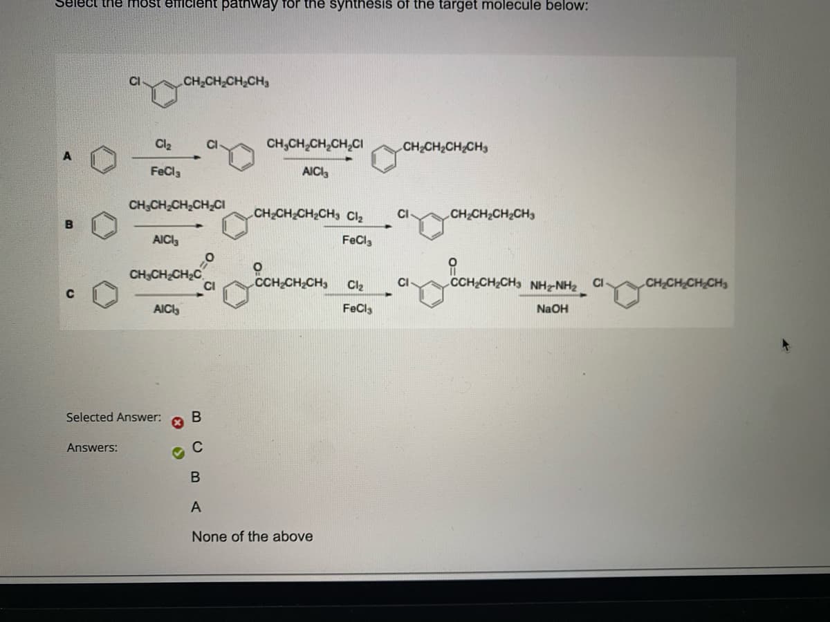 Select the most efficient pathway for the synthesis of the target molecule below:
C
Cl₂
FeCl3
Answers:
CH₂CH₂CH₂CH₂Cl
AICI₂
CH₂CH₂CH₂CH₂
CH3CH₂CH₂C
AICI
Selected Answer:
B
C
O
CI
CH₂CH₂CH₂CH₂Cl
AICI3
CH₂CH₂CH₂CH3 Cl₂ CI
FeCl3
CCH₂CH₂CH3
B
A
None of the above
CHỊCH,CHCH3
Cl₂
FeCl3
CI
CHỊCH,CH,CH
CCHCH,CH3 NHANH2
NaOH
CH₂CH₂CH₂CH₂