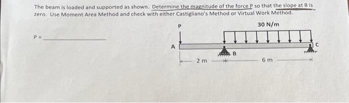 The beam is loaded and supported as shown. Determine the magnitude of the force P so that the slope at B is
zero. Use Moment Area Method and check with either Castigliano's Method or Virtual Work Method.
30 N/m
P=
2 m
6 m
