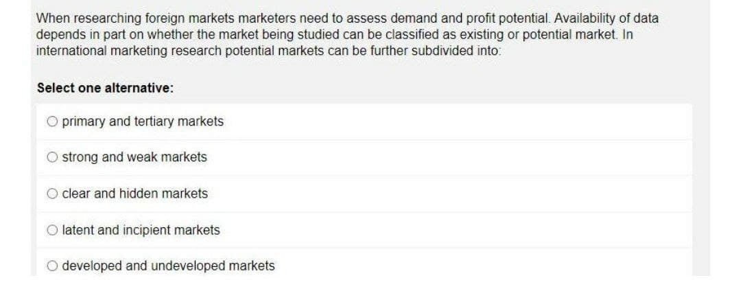 When researching foreign markets marketers need to assess demand and profit potential. Availability of data
depends in part on whether the market being studied can be classified as existing or potential market. In
international marketing research potential markets can be further subdivided into:
Select one alternative:
O primary and tertiary markets
O strong and weak markets
O clear and hidden markets
O latent and incipient markets
O developed and undeveloped markets
