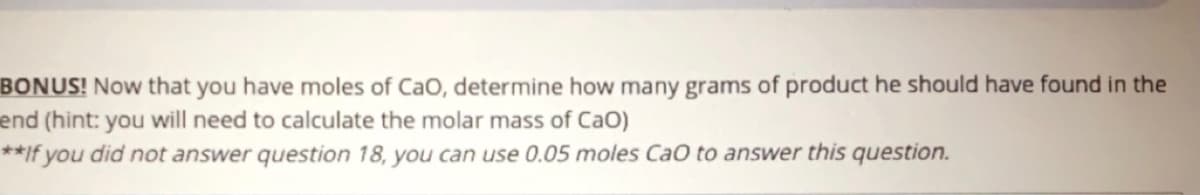 BONUS! Now that you have moles of CaO, determine how many grams of product he should have found in the
end (hint: you will need to calculate the molar mass of CaO)
**If you did not answer question 18, you can use 0.05 moles CaO to answer this question.
