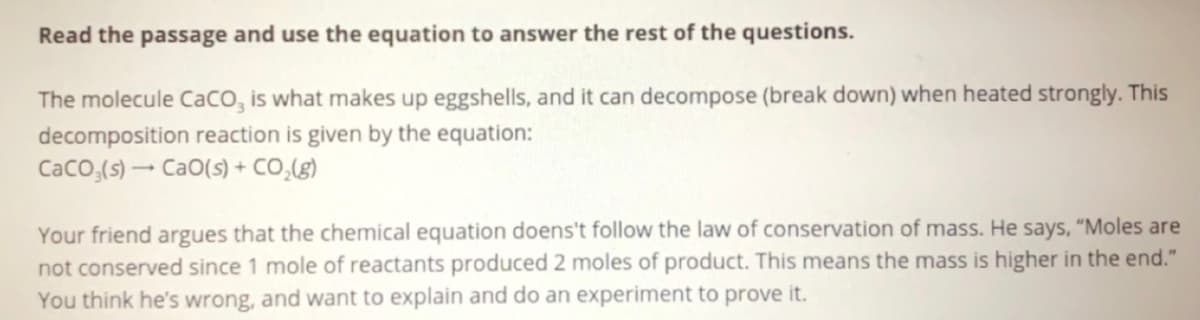 Read the passage and use the equation to answer the rest of the questions.
The molecule Caco, is what makes up eggshells, and it can decompose (break down) when heated strongly. This
decomposition reaction is given by the equation:
Caco,(s) - CaO(s) + CO,(g)
Your friend argues that the chemical equation doens't follow the law of conservation of mass. He says, "Moles are
not conserved since 1 mole of reactants produced 2 moles of product. This means the mass is higher in the end."
You think he's wrong, and want to explain and do an experiment to prove it.
