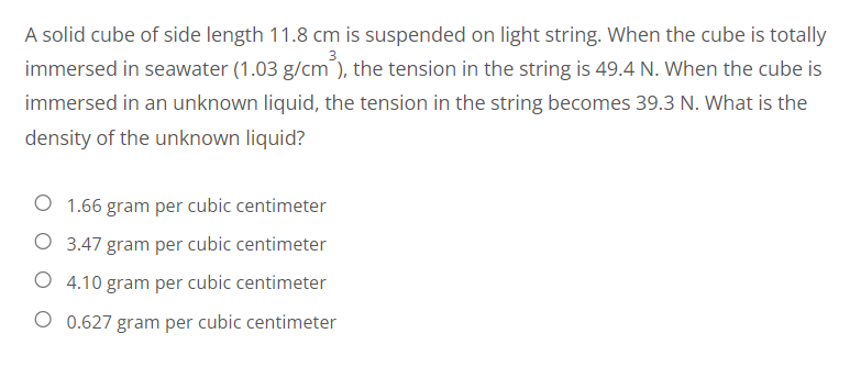 A solid cube of side length 11.8 cm is suspended on light string. When the cube is totally
immersed in seawater (1.03 g/cm³), the tension in the string is 49.4 N. When the cube is
immersed in an unknown liquid, the tension in the string becomes 39.3 N. What is the
density of the unknown liquid?
O 1.66 gram per cubic centimeter
O 3.47 gram per cubic centimeter
O 4.10 gram per cubic centimeter
O 0.627 gram per cubic centimeter