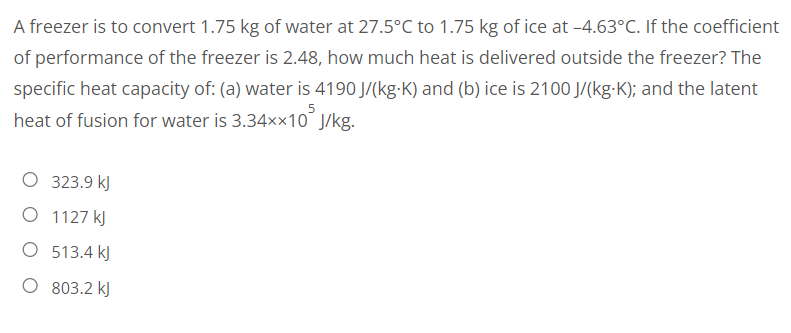 A freezer is to convert 1.75 kg of water at 27.5°C to 1.75 kg of ice at -4.63°C. If the coefficient
of performance of the freezer is 2.48, how much heat is delivered outside the freezer? The
specific heat capacity of: (a) water is 4190 J/(kg-K) and (b) ice is 2100 J/(kg-K); and the latent
heat of fusion for water is 3.34××10 J/kg.
323.9 kJ
O 1127 kJ
O 513.4 kJ
O 803.2 kJ