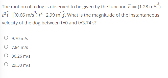 The motion of a dog is observed to be given by the function = (1.28 m/s²)
t²-[(0.66 m/s³) t³-2.99 m]. What is the magnitude of the instantaneous
velocity of the dog between t=0 and t=3.74 s?
9.70 m/s
O 7.84 m/s
36.26 m/s
O 29.30 m/s