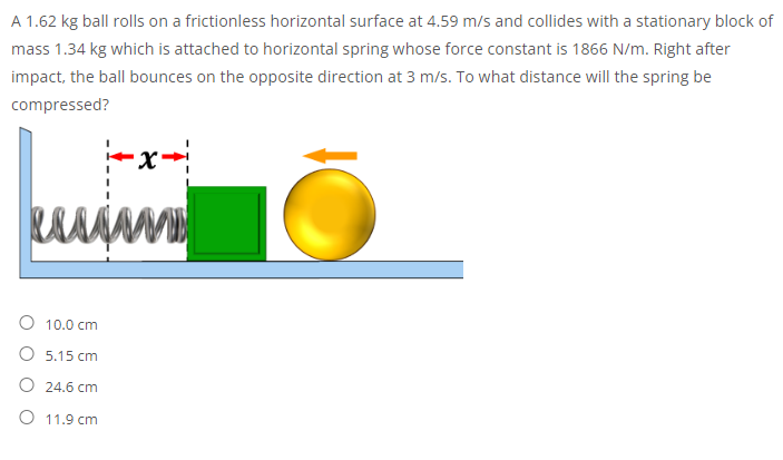 A 1.62 kg ball rolls on a frictionless horizontal surface at 4.59 m/s and collides with a stationary block of
mass 1.34 kg which is attached to horizontal spring whose force constant is 1866 N/m. Right after
impact, the ball bounces on the opposite direction at 3 m/s. To what distance will the spring be
compressed?
-x-
MD
10.0 cm
O 5.15 cm
O 24.6 cm
O 11.9 cm